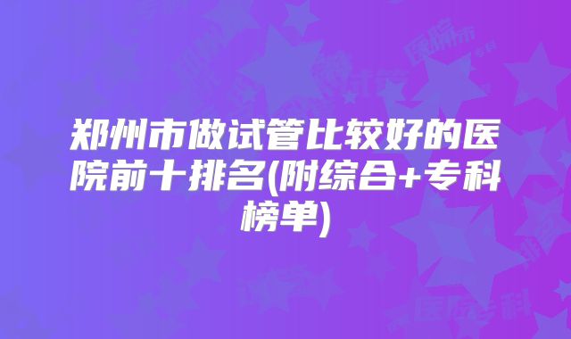 郑州市做试管比较好的医院前十排名(附综合+专科榜单)