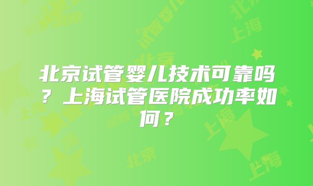 北京试管婴儿技术可靠吗？上海试管医院成功率如何？