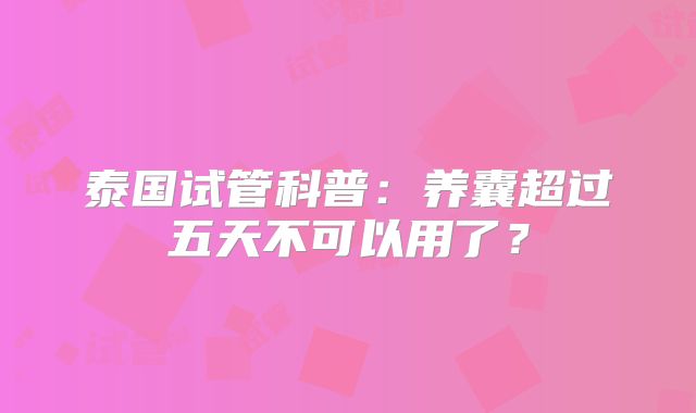 泰国试管科普：养囊超过五天不可以用了？
