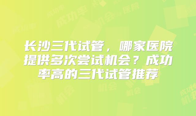 长沙三代试管，哪家医院提供多次尝试机会？成功率高的三代试管推荐