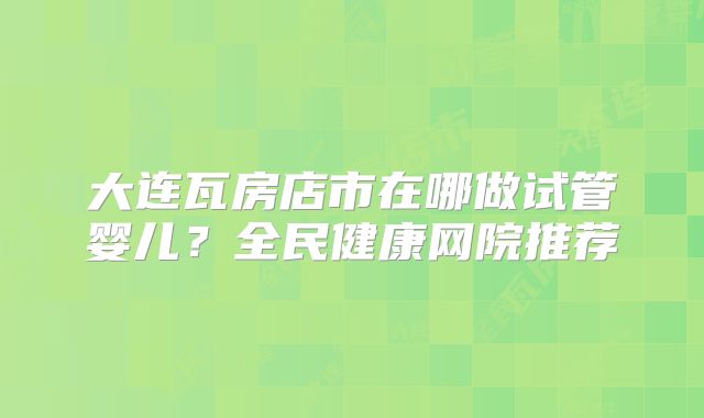 大连瓦房店市在哪做试管婴儿？全民健康网院推荐