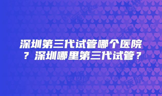 深圳第三代试管哪个医院？深圳哪里第三代试管？