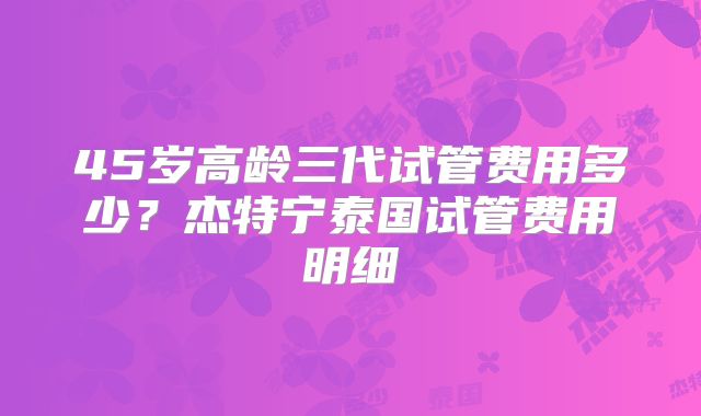 45岁高龄三代试管费用多少？杰特宁泰国试管费用明细