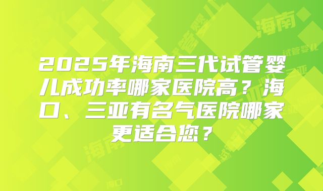 2025年海南三代试管婴儿成功率哪家医院高?海口、三亚有名气医院哪家更适合您?