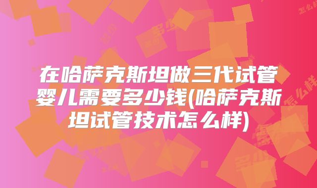在哈萨克斯坦做三代试管婴儿需要多少钱(哈萨克斯坦试管技术怎么样)