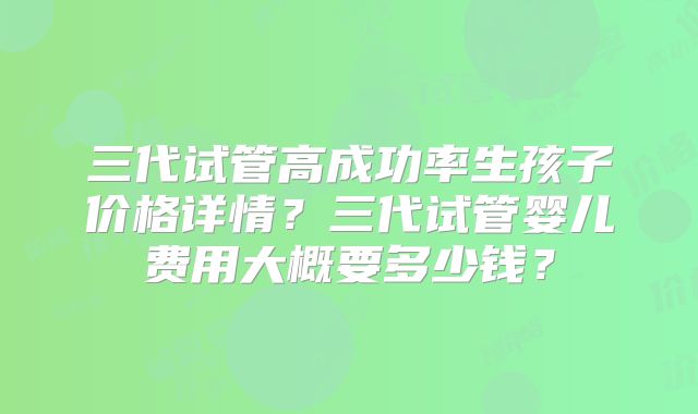 三代试管高成功率生孩子价格详情?三代试管婴儿费用大概要多少钱?