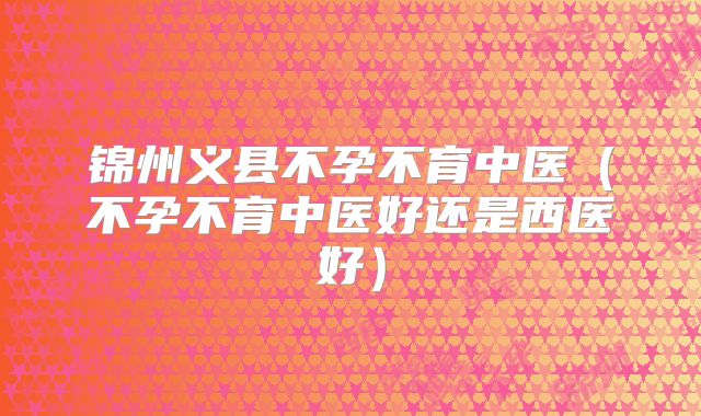 锦州义县不孕不育中医(不孕不育中医好还是西医好)