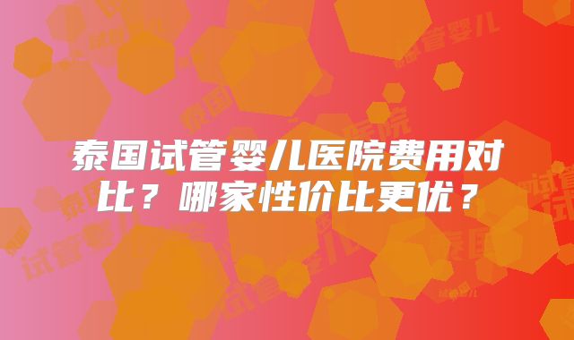 泰国试管婴儿医院费用对比？哪家性价比更优？