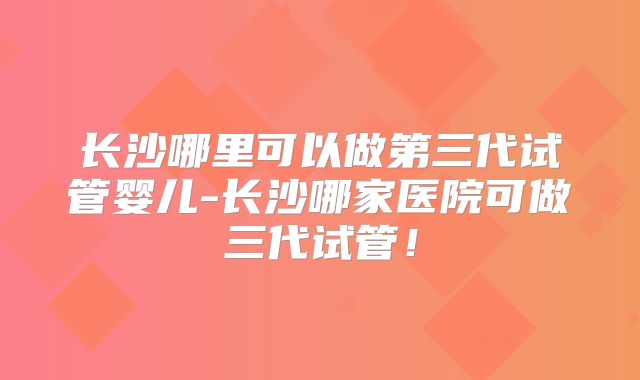 长沙哪里可以做第三代试管婴儿-长沙哪家医院可做三代试管！