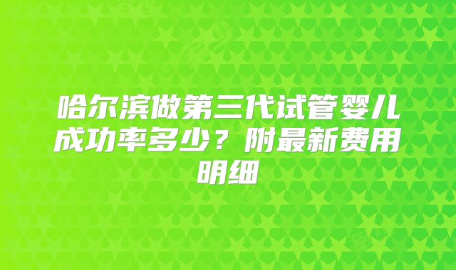 哈尔滨做第三代试管婴儿成功率多少？附最新费用明细