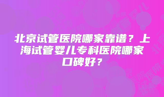 北京试管医院哪家靠谱？上海试管婴儿专科医院哪家口碑好？