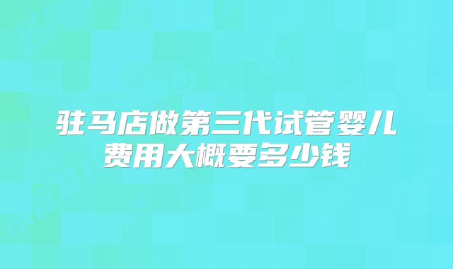 驻马店做第三代试管婴儿费用大概要多少钱