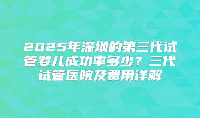 2025年深圳的第三代试管婴儿成功率多少？三代试管医院及费用详解