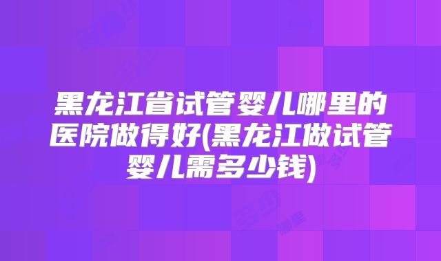 黑龙江省试管婴儿哪里的医院做得好(黑龙江做试管婴儿需多少钱)