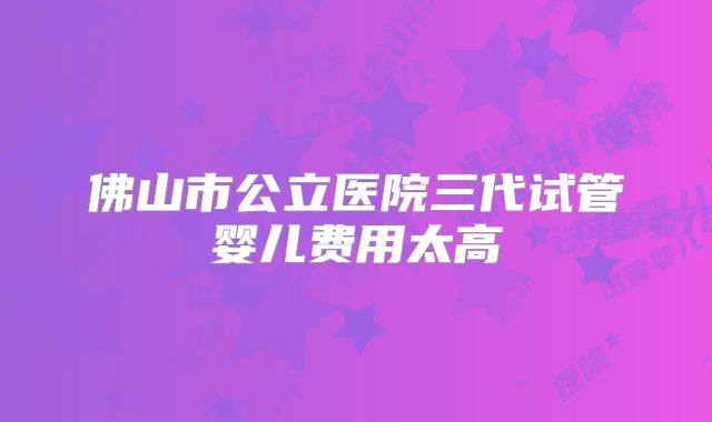 佛山市公立医院三代试管婴儿费用太高