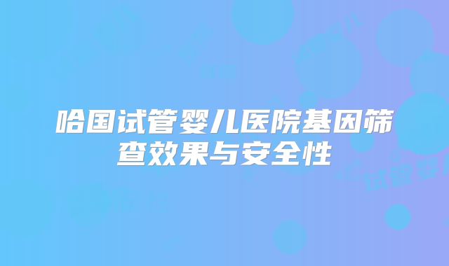 哈国试管婴儿医院基因筛查效果与安全性