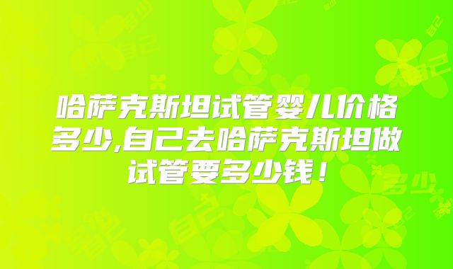 哈萨克斯坦试管婴儿价格多少,自己去哈萨克斯坦做试管要多少钱!