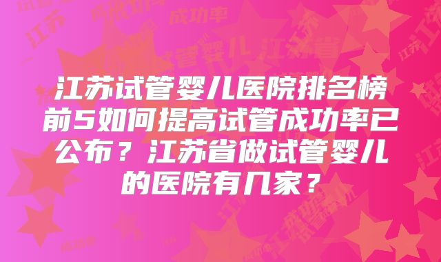 江苏试管婴儿医院排名榜前5如何提高试管成功率已公布？江苏省做试管婴儿的医院有几家？