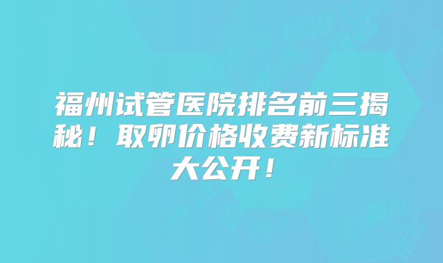 福州试管医院排名前三揭秘！取卵价格收费新标准大公开！