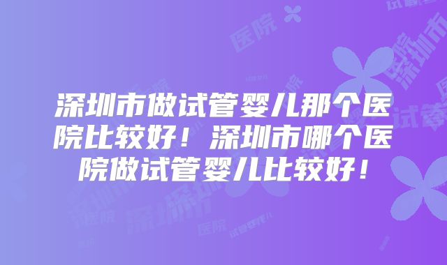 深圳市做试管婴儿那个医院比较好!深圳市哪个医院做试管婴儿比较好!