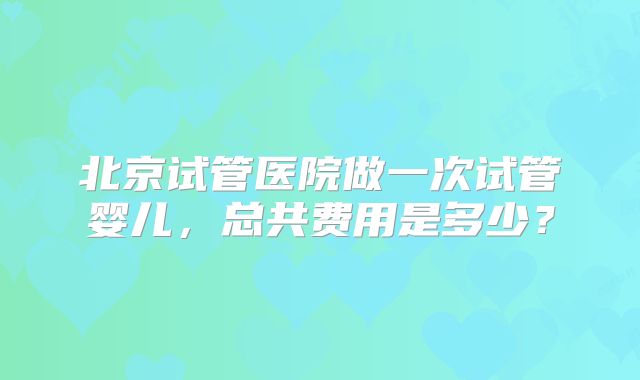 北京试管医院做一次试管婴儿，总共费用是多少？