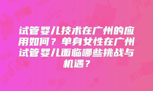 试管婴儿技术在广州的应用如何？单身女性在广州试管婴儿面临哪些挑战与机遇？