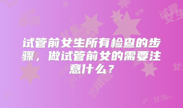 试管前女生所有检查的步骤，做试管前女的需要注意什么？