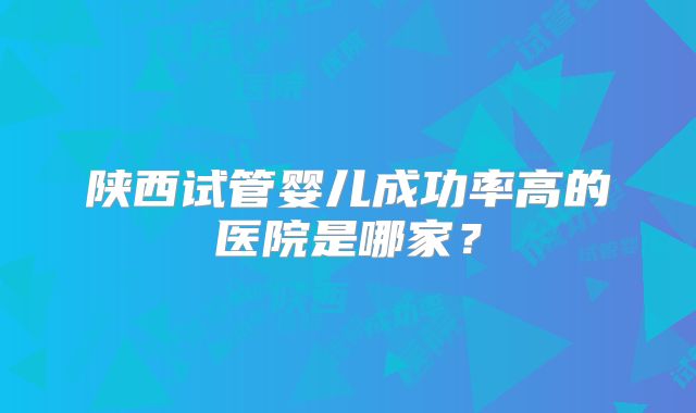 陕西试管婴儿成功率高的医院是哪家?