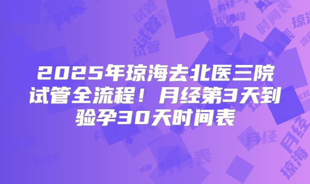 2025年琼海去北医三院试管全流程！月经第3天到验孕30天时间表