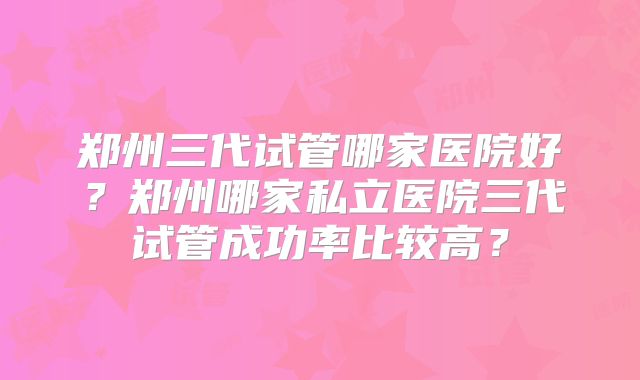 郑州三代试管哪家医院好？郑州哪家私立医院三代试管成功率比较高？