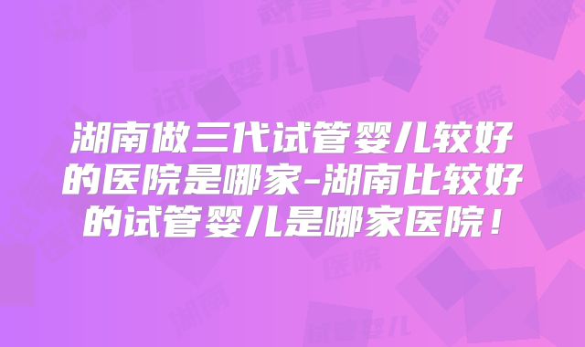 湖南做三代试管婴儿较好的医院是哪家-湖南比较好的试管婴儿是哪家医院！