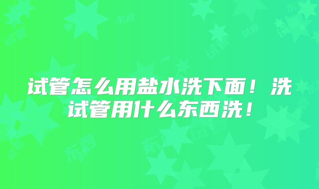 试管怎么用盐水洗下面!洗试管用什么东西洗!