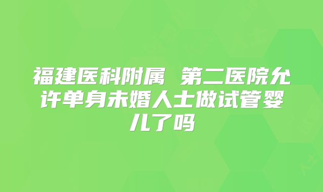 福建医科附属 第二医院允许单身未婚人士做试管婴儿了吗