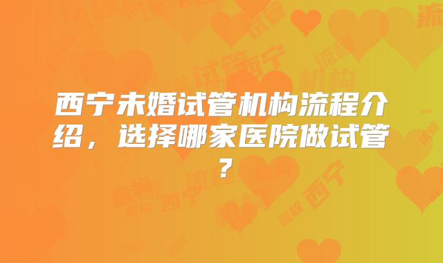 西宁未婚试管机构流程介绍，选择哪家医院做试管？