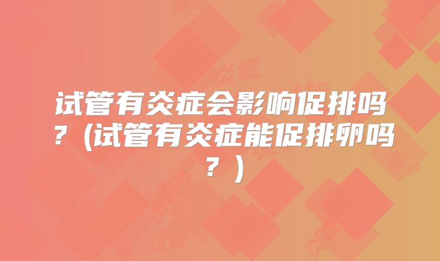 试管有炎症会影响促排吗？(试管有炎症能促排卵吗？)