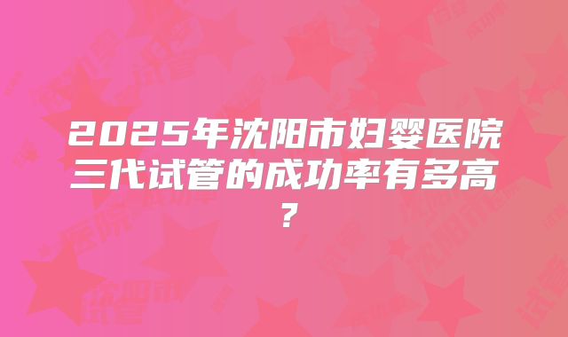 2025年沈阳市妇婴医院三代试管的成功率有多高?