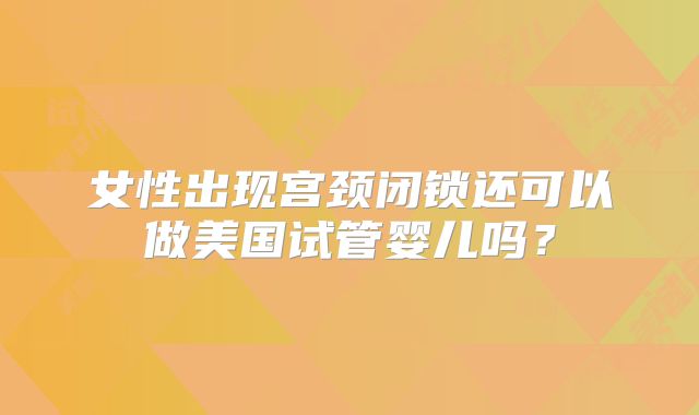 女性出现宫颈闭锁还可以做美国试管婴儿吗？