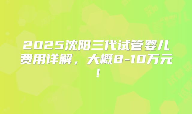 2025沈阳三代试管婴儿费用详解，大概8-10万元！