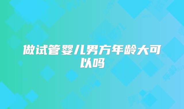 做试管婴儿男方年龄大可以吗