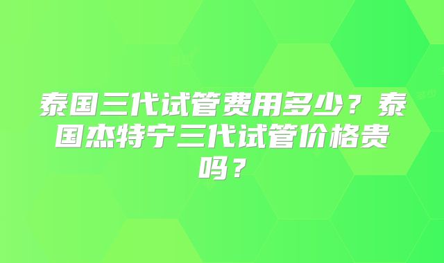 泰国三代试管费用多少？泰国杰特宁三代试管价格贵吗？