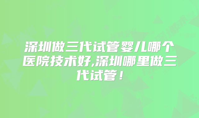 深圳做三代试管婴儿哪个医院技术好,深圳哪里做三代试管!
