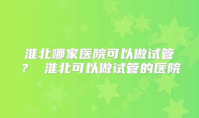 淮北哪家医院可以做试管？ 淮北可以做试管的医院