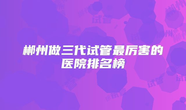 郴州做三代试管最厉害的医院排名榜