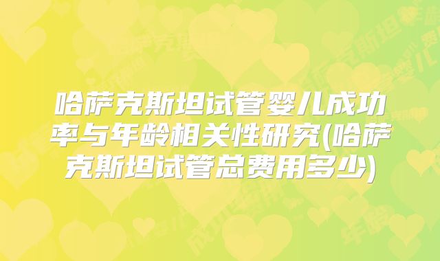 哈萨克斯坦试管婴儿成功率与年龄相关性研究(哈萨克斯坦试管总费用多少)