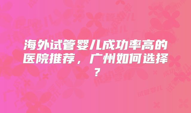 海外试管婴儿成功率高的医院推荐，广州如何选择？