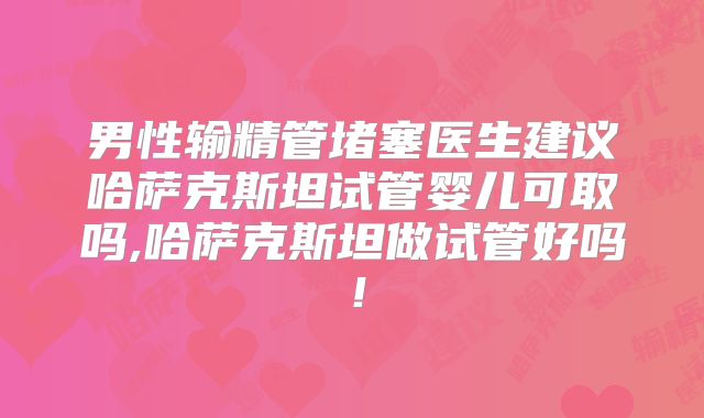 男性输精管堵塞医生建议哈萨克斯坦试管婴儿可取吗,哈萨克斯坦做试管好吗！