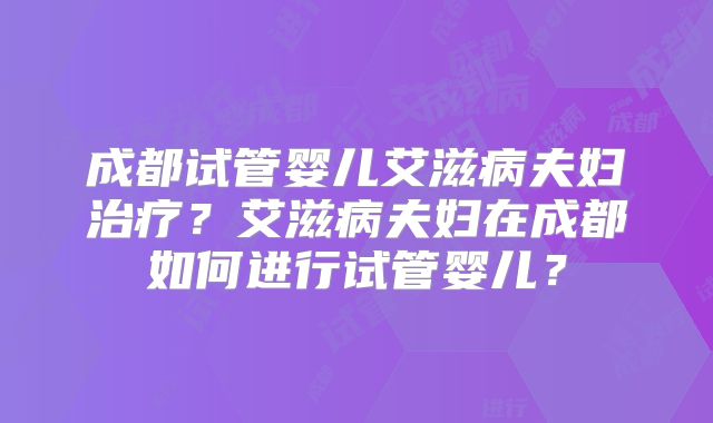 成都试管婴儿艾滋病夫妇治疗？艾滋病夫妇在成都如何进行试管婴儿？