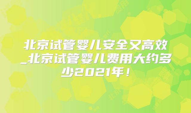 北京试管婴儿安全又高效_北京试管婴儿费用大约多少2021年！