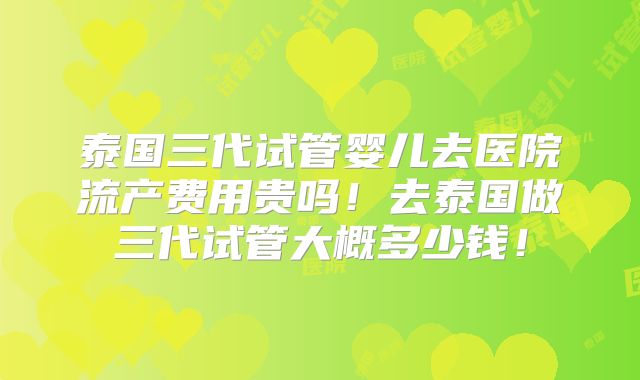 泰国三代试管婴儿去医院流产费用贵吗！去泰国做三代试管大概多少钱！