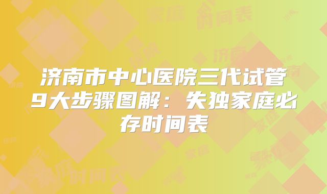 济南市中心医院三代试管9大步骤图解：失独家庭必存时间表